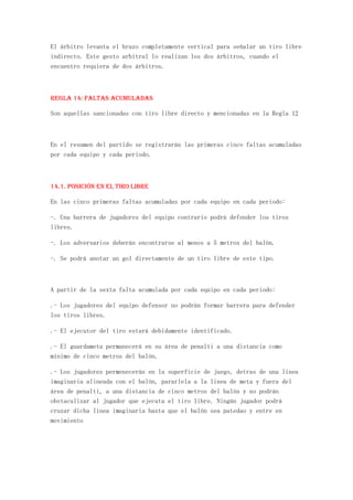 El árbitro levanta el brazo completamente vertical para señalar un tiro libre
indirecto. Este gesto arbitral lo realizan los dos árbitros, cuando el
encuentro requiera de dos árbitros.



REGLA 14: Faltas acumuladas

Son aquellas sancionadas con tiro libre directo y mencionadas en la Regla 12



En el resumen del partido se registrarán las primeras cinco faltas acumuladas
por cada equipo y cada periodo.



14.1. Posición en el tiro libre

En las cinco primeras faltas acumuladas por cada equipo en cada periodo:

-. Una barrera de jugadores del equipo contrario podrá defender los tiros
libres.

-. Los adversarios deberán encontrarse al menos a 5 metros del balón.

-. Se podrá anotar un gol directamente de un tiro libre de este tipo.



A partir de la sexta falta acumulada por cada equipo en cada periodo:

.- Los jugadores del equipo defensor no podrán formar barrera para defender
los tiros libres.

.- El ejecutor del tiro estará debidamente identificado.

.- El guardameta permanecerá en su área de penalti a una distancia como
mínimo de cinco metros del balón.

.- Los jugadores permenecerán en la superficie de juego, detras de una linea
imaginaria alineada con el balón, pararlela a la linea de meta y fuera del
área de penalti, a una distancia de cinco metros del balón y no podrán
obstaculizar al jugador que ejecuta el tiro libre. Ningún jugador podrá
cruzar dicha linea imaginaria hasta que el balón sea patedao y entre en
movimiento
 