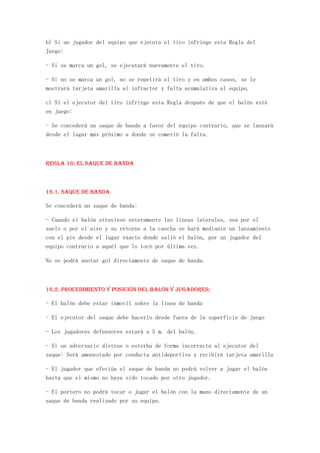 b) Si un jugador del equipo que ejecuta el tiro infringe esta Regla del
Juego:

- Si se marca un gol, se ejecutará nuevamente el tiro.

- Si no se marca un gol, no se repetirá el tiro y en ambos casos, se le
mostrará tarjeta amarilla al infractor y falta acumulativa al equipo.

c) Si el ejecutor del tiro infringe esta Regla después de que el balón esté
en juego:

- Se concederá un saque de banda a favor del equipo contrario, que se lanzará
desde el lugar más próximo a donde se cometió la falta.



Regla 16: El saque de banda



16.1. Saque de banda

Se concederá un saque de banda:

- Cuando el balón atraviese enteramente las líneas laterales, sea por el
suelo o por el aire y su retorno a la cancha se hará mediante un lanzamiento
con el pie desde el lugar exacto donde salió el balón, por un jugador del
equipo contrario a aquél que lo tocó por última vez.

No se podrá anotar gol directamente de saque de banda.



16.2. Procedimiento y Posición del balón y jugadores:

- El balón debe estar inmovil sobre la línea de banda

- El ejecutor del saque debe hacerlo desde fuera de la superficie de juego

- Los jugadores defensores estará a 5 m. del balón.

- Si un adversario distrae o estorba de forma incorrecta al ejecutor del
saque: Será amonestado por conducta antideportiva y recibirá tarjeta amarilla

- El jugador que efectúa el saque de banda no podrá volver a jugar el balón
hasta que el mismo no haya sido tocado por otro jugador.

- El portero no podrá tocar o jugar el balón con la mano directamente de un
saque de banda realizado por su equipo.
 