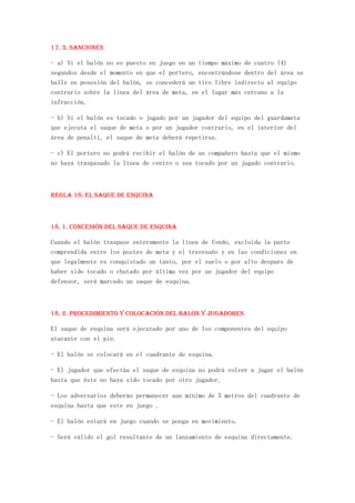 17. 3. Sanciones

- a) Si el balón no es puesto en juego en un tiempo máximo de cuatro (4)
segundos desde el momento en que el portero, encontrándose dentro del área se
halle en posesión del balón, se concederá un tiro libre indirecto al equipo
contrario sobre la linea del área de meta, en el lugar más cercano a la
infracción.

- b) Si el balón es tocado o jugado por un jugador del equipo del guardameta
que ejecuta el saque de meta o por un jugador contrario, en el interior del
área de penalti, el saque de meta deberá repetirse.

- c) El portero no podrá recibir el balón de un compañero hasta que el mismo
no haya traspasado la línea de centro o sea tocado por un jugado contrario.



REGLA 18: El saque de esquina



18. 1. Concesión del saque de esquina

Cuando el balón traspase enteramente la línea de fondo, excluida la parte
comprendida entre los postes de meta y el travesaño y en las condiciones en
que legalmente es conquistado un tanto, por el suelo o por alto después de
haber sido tocado o chutado por última vez por un jugador del equipo
defensor, será marcado un saque de esquina.



18. 2. Procedimiento y colocación del balón y jugadores

El saque de esquina será ejecutado por uno de los componentes del equipo
atacante con el pie.

- El balón se colocará en el cuadrante de esquina.

- El jugador que efectúa el saque de esquina no podrá volver a jugar el balón
hasta que éste no haya sido tocado por otro jugador.

- Los adversarios deberán permanecer aun mínimo de 5 metros del cuadrante de
esquina hasta que este en juego .

- El balón estará en juego cuando se ponga en movimiento.

- Será válido el gol resultante de un lanzamiento de esquina directamente.
 