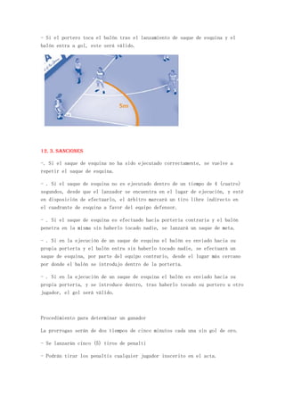 - Si el portero toca el balón tras el lanzamiento de saque de esquina y el
balón entra a gol, este será válido.




12. 3. Sanciones

-. Si el saque de esquina no ha sido ejecutado correctamente, se vuelve a
repetir el saque de esquina.

- . Si el saque de esquina no es ejecutado dentro de un tiempo de 4 (cuatro)
segundos, desde que el lanzador se encuentra en el lugar de ejecución, y esté
en disposición de efectuarlo, el árbitro marcará un tiro libre indirecto en
el cuadrante de esquina a favor del equipo defensor.

- . Si el saque de esquina es efectuado hacia portería contraria y el balón
penetra en la misma sin haberlo tocado nadie, se lanzará un saque de meta.

- . Si en la ejecución de un saque de esquina el balón es enviado hacia su
propia portería y el balón entra sin haberlo tocado nadie, se efectuará un
saque de esquina, por parte del equipo contrario, desde el lugar más cercano
por donde el balón se introdujo dentro de la portería.

- . Si en la ejecución de un saque de esquina el balón es enviado hacia su
propia portería, y se introduce dentro, tras haberlo tocado su portero u otro
jugador, el gol será válido.



Procedimiento para determinar un ganador

La prorrogas serán de dos tiempos de cinco minutos cada una sin gol de oro.

- Se lanzarán cinco (5) tiros de penalti

- Podrán tirar los penaltis cualquier jugador inscerito en el acta.
 