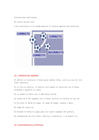 Instrucciones adicionales

No existe tarjeta azul

A los sustitutos se les puede mostrar la tarjeta amarilla por protestar




20. 1 Señales del árbitro

El árbitro no levantará el brazo para señalar falta, salvo en caso de tiro
libre indirecto.

Si el tiro es directo, el árbitro solo señala la dirección con el brazo
extendido y paralelo al suelo.

No se señala la falta con el dedo hacia arriba

La cuenta de 4 (4) segundos con el brazo vertical se realiza en caso de:

a) No estar el balón en juego, en saque de banda, esquina o meta.

En saque de centro no

b) Estando el balón en juego para los cuatro segundos del portero.

En lanzamientos de tiro libre, directos e indirectos, o en penalti no.



20. 2 Aplicación de la ventaja
 