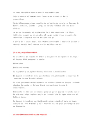 No todas las aplicaciones de ventaja son acumulativas

Solo se señalan al cormometrador (rotación de brazos) las faltas
acumulativas.

Serán faltas acumulativas, aquellas de aplicación de ventaja, en las que, de
haberla señalado, parando el juego, se hubiera reanudado con tiro libre
directo.

Se aplica la ventaja, si se comte una falta sancionable con tiro libre
indirecto, siempre que no perjudica al equipo contra el que se cometió la
infracción. Excepto en ocasión manifiesta de gol.

A partir de la quinta falta, los árbitros sancionarán la falta sin aplicar la
ventaja, excepto en el caso de ocasión manifiesta de gol.



20.3 Jugadores lesionados

Si se autoriza la entrada del médico o masajista en la superficie de juego,
el jugador debrá abandonar la cancha.

Excepciones

Lesión del portero

Si el portero y un jugador chocan y necesitan atención médica

El jugador lesionado no tiene que abandonar obligatoriamente la superfice de
juego por la zona de sustituciones.

No tiene que entrar obligatoriamente un sustituto cuando un jugador lesionado
abandona la cancha, si lo hace deberá realizarlo por la zona de
sustituciones.

Unicamente los árbitros autorizan y permiten que un jugador lesionado, que no
ha sido sustituido, vuelva a entrar en la superficie de juego, este o no el
balón en juego.

Un jugador lesionado no sustituido puede entrar estando el balón en juego,
solo por la linea de banda, y si el balón no está en juego por cualquier line
de demarcación



20.4 Infrancciones contra el portero
 