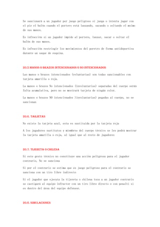 Se sancionará a un jugador por juego peligroso si juega o intenta jugar con
el pie el balón cuando el portero está lanzando, sacando o soltando el msimo
de sus manos.

Es infracción si un jugador impide al portero, lanzar, sacar o soltar el
balón de sus manos.

Es infracción restringir los movimientos del poretro de forma antideportiva
durante un saque de esquina.



20.5 Manos o brazos intencionados o no intencionados

Las manos o brazos intencionados (voluntarias) son todas sancionables con
tarjeta amarilla o roja.

La manos o brazos No intencionados (involuntarias) separadas del cuerpo serán
falta acumulativa, pero no se mostrará tarjeta de ningún color.

La manos o brazos NO intencionados )involuntarias) pegadas al cuerpo, no se
sancionan



20.6. Tarjetas

No existe la tarjeta azul, esta es sustituida por la tarjeta roja

A los jugadores sustitutos y miembros del cuerpo técnico se les podrá mostrar
la tarjeta amarilla o roja, al igual que al resto de jugadores



20.7. Tijereta o chilena

Si este gesto técnico no constituye una acción peligrosa para el jugador
contrario, No se sanciona

Si por el contrario se estima que es juego peligroso para el contrario se
sanciona con un tiro libre indirecto

Si el jugador que ejecuta la tijereta o chilena toca a un jugador contrario
se castigará al equipo infractor con un tiro libre directo o con penalti si
es dentro del área del equipo defensor.



20.8. Simulaciones
 
