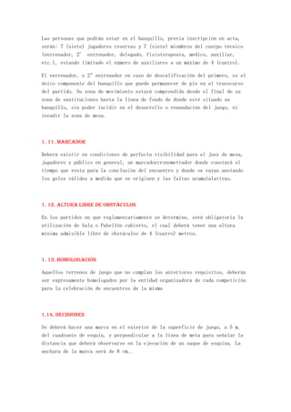 Las personas que podrán estar en el banquillo, previa inscripción en acta,
serán: 7 (siete) jugadores reservas y 7 (siete) miembros del cuerpo técnico
(entrenador, 2° entrenador, delegado, fisioterapeuta, médico, auxiliar,
etc.), estando limitado el número de auxiliares a un máximo de 4 (cuatro).

El entrenador, o 2º entrenador en caso de descalificación del primero, es el
único componente del banquillo que puede permanecer de pie en el transcurso
del partido. Su zona de movimiento estará comprendida desde el final de su
zona de sustituciones hasta la línea de fondo de donde esté situado su
banquillo, sin poder incidir en el desarrollo o reanudación del juego, ni
invadir la zona de mesa.



1. 11. Marcador

Deberá existir en condiciones de perfecta visibilidad para el juez de mesa,
jugadores y público en general, un marcadorcronometrador donde constará el
tiempo que resta para la conclusión del encuentro y donde se vayan anotando
los goles válidos a medida que se originen y las faltas acumulalativas.



1. 12. Altura libre de obstáculos

En los partidos en que reglamentariamente se determine, será obligatoria la
utilización de Sala o Pabellón cubierto, el cual deberá tener una altura
mínima admisible libre de obstáculos de 4 (cuatro) metros.



1. 13. Homologación

Aquellos terrenos de juego que no cumplan los anteriores requisitos, deberán
ser expresamente homologados por la entidad organizadora de cada competición
para la celebración de encuentros de la misma



1.14. Decisiones

Se deberá hacer una marca en el exterior de la superficie de juego, a 5 m.
del cuadrante de esquin, y perpendicular a la linea de meta para señalar la
distancia que deberá observarse en la ejecución de un saque de esquina. La
anchura de la marca será de 8 cm..
 