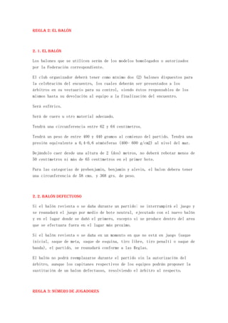 REGLA 2: El Balón



2. 1. El Balón

Los balones que se utilicen serán de los modelos homologados o autorizados
por la Federación correspondiente.

El club organizador deberá tener como mínimo dos (2) balones dispuestos para
la celebración del encuentro, los cuales deberán ser presentados a los
árbitros en su vestuario para su control, siendo éstos responsables de los
mismos hasta su devolución al equipo a la finalización del encuentro.

Será esférico.

Será de cuero u otro material adecuado.

Tendrá una circunferencia entre 62 y 64 centímetros.

Tendrá un peso de entre 400 y 440 gramos al comienzo del partido. Tendrá una
presión equivalente a 0,4-0,6 atmósferas (400- 600 g/cm2) al nivel del mar.

Dejándolo caer desde una altura de 2 (dos) metros, no deberá rebotar menos de
50 centímetros ni más de 65 centímetros en el primer bote.

Para las categorias de prebenjamin, benjamin y alevin, el balon debera tener
una circunferencia de 58 cms. y 368 grs. de peso.



2. 2. Balón defectuoso

Si el balón revienta o se daña durante un partido: se interrumpirá el juego y
se reanudará el juego por medio de bote neutral, ejecutado con el nuevo balón
y en el lugar donde se dañó el primero, excepto si se produce dentro del area
que se efectuara fuera en el lugar más proximo.

Si el balón revienta o se daña en un momento en que no está en juego (saque
inicial, saque de meta, saque de esquina, tiro libre, tiro penalti o saque de
banda), el partido, se reanudará conforme a las Reglas.

El balón no podrá reemplazarse durante el partido sin la autorización del
árbitro, aunque los capitanes respectivos de los equipos podrán proponer la
sustitución de un balon defectuoso, resolviendo el árbitro al respecto.



REGLA 3: Número de jugadores
 