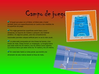 Campo de juego
    Al igual que pasa con el fútbol, el fútbol sala o fustal
también tiene sus especificaciones en cuanto a las medidas de
la superficie de juego.

    Por regla general las superficies serán lisas y poco
abrasivas, la mayoría de madera o parquet o de material
sintético. En algunos países, para las competiciones
nacionales permiten césped artificial pero no es lo más usual .

    La pista está compuesta por dos líneas de banda y dos
líneas de meta. Éstas forman un rectángulo. La longitud tiene
que estar entre los 25 metros y los 42 metros como máximo.
La anchura tiene que estar entre los 16 metros y los 25 metros.

   En cada lado habrá un área penal, que tendrá una
dimensión de seis metros desde la línea de meta .
 