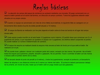 
                                      Reglas básicas
    La elección de campo del saque de comienzo se sorteará mediante una moneda. El juego comenzará con un
saque a balón parado en el centro del terreno, en dirección al campo contrario. Todos los jugadores deberán estar
situados en su propio campo.

 Cuando un equipo es sancionado con más de cinco faltas acumulativas, la siguiente falta se castigará con un
lanzamiento libre desde el punto de doble penalti situado a 10 metros.

    El saque de Banda se realizarán con los pies dejando el balón sobre la línea de banda en el lugar del campo
donde salió.

 Cada equipo puede inscribir en el acta hasta 12 jugadores como máximo. El partido tiene que comenzar con 5 o 4
jugadores de campo, si por expulsión se quedara un equipo con 3 jugadores, los árbitros deben suspender el partido.
Se puede realizar un número indeterminado de cambios.

 El saque de esquina se realizará desde la esquina más cercana al lado de fondo por el que salió el balón. Se
realizará con el pie.

 Se puede tocar, golpear o lanzar con cualquier parte del cuerpo, excepto con las manos. Se permite     dar al balón
todos los toques que queramos, pasarlo, lanzarlo o golpearlo. No se permite: Tocar o controlar el balón con las manos
o brazos (sólo el portero dentro de su área).

 Se lanzará desde el punto de penalti (a 6 metros), y todos los jugadores/as, excepto el portero/a y el lanzador/a
deben de situarse a una distancia mínima de 5 metros por detrás del balón. El portero/a deberá permanecer debajo
de la portería, sin mover los pies, hasta que el balón esté en juego (hasta que sea golpeado).
 