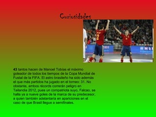 Curiosidades




43 tantos hacen de Manoel Tobías el máximo
goleador de todos los tiempos de la Copa Mundial de
Fustal de la FIFA. El astro brasileño ha sido además
el que más partidos ha jugado en el torneo: 31. No
obstante, ambos récords correrán peligro en
Tailandia 2012, pues un compatriota suyo, Falcao, se
halla ya a nueve goles de la marca de su predecesor,
a quien también adelantaría en apariciones en el
caso de que Brasil llegue a semifinales.
 
