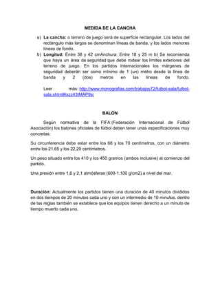 MEDIDA DE LA CANCHA
a) La cancha: o terreno de juego será de superficie rectangular. Los lados del
rectángulo más largos se denominan líneas de banda, y los lados menores
líneas de fondo.
b) Longitud: Entre 38 y 42 cmAnchura: Entre 18 y 25 m b) Se recomienda
que haya un área de seguridad que debe rodear los límites exteriores del
terreno de juego. En los partidos Internacionales los márgenes de
seguridad deberán ser como mínimo de 1 (un) metro desde la línea de
banda y 2 (dos) metros en las líneas de fondo.
Leer más: http://www.monografias.com/trabajos72/futbol-sala/futbol-
sala.shtml#ixzz43IMAP9sj
BALÓN
Según normativa de la FIFA (Federación Internacional de Fútbol
Asociación) los balones oficiales de fútbol deben tener unas especificaciones muy
concretas:
Su circunferencia debe estar entre los 68 y los 70 centímetros, con un diámetro
entre los 21,65 y los 22,29 centímetros.
Un peso situado entre los 410 y los 450 gramos (ambos inclusive) al comienzo del
partido.
Una presión entre 1,6 y 2,1 atmósferas (600-1.100 g/cm2) a nivel del mar.
Duración: Actualmente los partidos tienen una duración de 40 minutos divididos
en dos tiempos de 20 minutos cada uno y con un intermedio de 10 minutos. dentro
de las reglas también se establece que los equipos tienen derecho a un minuto de
tiempo muerto cada uno.
 