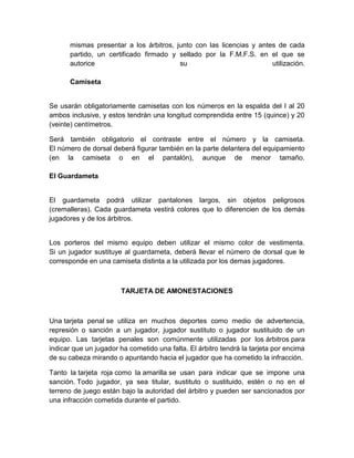 mismas presentar a los árbitros, junto con las licencias y antes de cada
partido, un certificado firmado y sellado por la F.M.F.S. en el que se
autorice su utilización.
Camiseta
Se usarán obligatoriamente camisetas con los números en la espalda del I al 20
ambos inclusive, y estos tendrán una longitud comprendida entre 15 (quince) y 20
(veinte) centímetros.
Será también obligatorio el contraste entre el número y la camiseta.
El número de dorsal deberá figurar también en la parte delantera del equipamiento
(en la camiseta o en el pantalón), aunque de menor tamaño.
El Guardameta
El guardameta podrá utilizar pantalones largos, sin objetos peligrosos
(cremalleras). Cada guardameta vestirá colores que lo diferencien de los demás
jugadores y de los árbitros.
Los porteros del mismo equipo deben utilizar el mismo color de vestimenta.
Si un jugador sustituye al guardameta, deberá llevar el número de dorsal que le
corresponde en una camiseta distinta a la utilizada por los demas jugadores.
TARJETA DE AMONESTACIONES
Una tarjeta penal se utiliza en muchos deportes como medio de advertencia,
represión o sanción a un jugador, jugador sustituto o jugador sustituido de un
equipo. Las tarjetas penales son comúnmente utilizadas por los árbitros para
indicar que un jugador ha cometido una falta. El árbitro tendrá la tarjeta por encima
de su cabeza mirando o apuntando hacia el jugador que ha cometido la infracción.
Tanto la tarjeta roja como la amarilla se usan para indicar que se impone una
sanción. Todo jugador, ya sea titular, sustituto o sustituido, estén o no en el
terreno de juego están bajo la autoridad del árbitro y pueden ser sancionados por
una infracción cometida durante el partido.
 