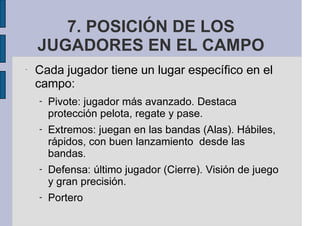 7. POSICIÓN DE LOS
JUGADORES EN EL CAMPO
-
Cada jugador tiene un lugar específico en el
campo:
- Pivote: jugador más avanzado. Destaca
protección pelota, regate y pase.
- Extremos: juegan en las bandas (Alas). Hábiles,
rápidos, con buen lanzamiento desde las
bandas.
- Defensa: último jugador (Cierre). Visión de juego
y gran precisión.
- Portero
 