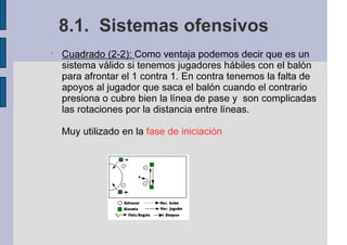 8.1. Sistemas ofensivos
•
Cuadrado (2-2): Como ventaja podemos decir que es un
sistema válido si tenemos jugadores hábiles con el balón
para afrontar el 1 contra 1. En contra tenemos la falta de
apoyos al jugador que saca el balón cuando el contrario
presiona o cubre bien la línea de pase y son complicadas
las rotaciones por la distancia entre líneas.
Muy utilizado en la fase de iniciación
 