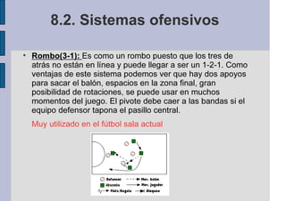 8.2. Sistemas ofensivos
Rombo(3-1): Es como un rombo puesto que los tres de
atrás no están en línea y puede llegar a ser un 1-2-1. Como
ventajas de este sistema podemos ver que hay dos apoyos
para sacar el balón, espacios en la zona final, gran
posibilidad de rotaciones, se puede usar en muchos
momentos del juego. El pivote debe caer a las bandas si el
equipo defensor tapona el pasillo central.
Muy utilizado en el fútbol sala actual
 