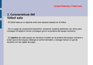 Unidad Didactica: Fútbol sala
2. Características del
fútbol sala
- El fútbol sala es un deporte entre dos equipos basado en el fútbol.
- Es un juego de cooperación/oposición: aunamos nuestros esfuerzos con otros para
conseguir el objetivo común (conseguir gol en la portería del equipo contrario).
- El objetivo de cada equipo es introducir el balón en la portería del equipo contrario y
evitar que el otro equipo obtenga el control del balón y consiga marcar un gol de
acuerdo con las reglas de juego.
 