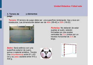 Unidad Didactica: Fútbol sala
3. Terrero de
juego
y elementos
Terreno: El terreno de juego debe ser una superficie rectangular, lisa y dura sin
obstáculos. Las dimensiones deben ser de 40m (38-42) x 20m (18-22)
Balón: Será esférico con una
superficie exterior de cuero,
goma o material sintético. Tendrá
una circunferencia entre 61 y 63
cm y su peso oscilará entre 410 y
430 g.
Porterías: No deberán de estar
sujetas al suelo, estarán
formadas por dos postes
verticales de 2 m unidos por un
traveso horizontal de 3 m de
largo.
 