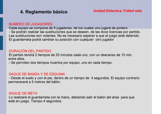 Unidad Didactica: Fútbol sala4. Reglamento básico
-
NÚMERO DE JUGADORES
-
Cada equipo se compone de 5 jugadores, de los cuales uno jugará de portero.
-
- Se podrán realizar las sustituciones que se deseen, de las doce licencias por partido.
-
Las sustituciones son volantes. No es necesario esperar a que el juego esté detenido.
-
El guardameta podrá cambiar su posición con cualquier otro jugador
-
DURACIÓN DEL PARTIDO
-
El partido tendrá 2 tiempos de 20 minutos cada uno, con un descanso de 10 min.
entre ellos.
-
- Se permiten dos tiempos muertos por equipo, uno en cada tiempo.
-
SAQUE DE BANDA Y DE ESQUINA
-
- Desde el suelo y con el pie, dentro de un tiempo de 4 segundos. El equipo contrario
permarecerá a 5 metros del bálón.
-
SAQUE DE META
-
Lo realizará el guardameta con la mano, debiendo salir el balón del área para que
esté en juego. Tiempo 4 segundos.
 