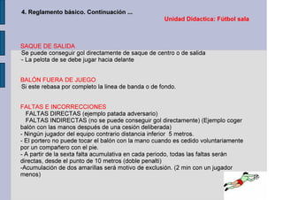 Unidad Didactica: Fútbol sala
4. Reglamento básico. Continuación ...
SAQUE DE SALIDA
-
Se puede conseguir gol directamente de saque de centro o de salida
-
- La pelota de se debe jugar hacia delante
BALÓN FUERA DE JUEGO
-
Si este rebasa por completo la linea de banda o de fondo.
FALTAS E INCORRECCIONES
FALTAS DIRECTAS (ejemplo patada adversario)
FALTAS INDIRECTAS (no se puede conseguir gol directamente) (Ejemplo coger
balón con las manos después de una cesión deliberada)
- Ningún jugador del equipo contrario distancia inferior 5 metros.
- El portero no puede tocar el balón con la mano cuando es cedido voluntariamente
por un compañero con el pie.
- A partir de la sexta falta acumulativa en cada periodo, todas las faltas serán
directas, desde el punto de 10 metros (doble penalti)
-Acumulación de dos amarillas será motivo de exclusión. (2 min con un jugador
menos)
 