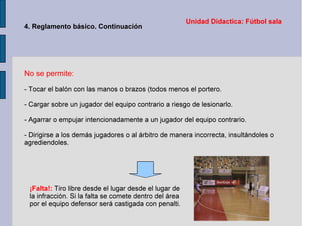 Unidad Didactica: Fútbol sala
4. Reglamento básico. Continuación
No se permite:
- Tocar el balón con las manos o brazos (todos menos el portero.
- Cargar sobre un jugador del equipo contrario a riesgo de lesionarlo.
- Agarrar o empujar intencionadamente a un jugador del equipo contrario.
- Dirigirse a los demás jugadores o al árbitro de manera incorrecta, insultándoles o
agrediendoles.
¡Falta!: Tiro libre desde el lugar desde el lugar de
la infracción. Si la falta se comete dentro del área
por el equipo defensor será castigada con penalti.
 