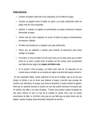 Faltas técnicas
 Cuando el portero está más cinco segundos con el balón en juego.
 Cuando un jugador tiene el balón en parón y se esta impidiendo estar en
juego más de cinco segundos.
 Obstruir o impedir un jugada no permitiendo al equipo adversario disputar
libremente el juego.
 Tardar más de cinco segundo en poner el balón en juego en lanzamientos
de esquina o lateral.
 El balón sea tocado por un jugador que este uniformado.
 Hacer uso de palabras o gestos para distraer al adversario para tener
ventaja en el juego.
 El portero si toca el balón con los pies fuera de su área para que el balón
entre en su área y poder tocar la pelota con las manos, será considerado
una falta técnica según las reglas del fútbol sala.
 Si el portero inicia el juego y el balón esta más de 15 segundos en su
misma área y el balón no es tocado por algún miembro del equipo contrario.
En las siguientes faltas, puede aplicarse la ley de la ventaja, que es la ley que
otorga al árbitro y así no tener que detener el juego y permitir que prosiga de
manera que favorezca al equipo que tiene la posesión y pueda acabar la jugada.
Esta ley se aplicará siempre y cuando se vea que puede favorecer al equipo que
ha sufrido una falta y no parar el juego. Y hacer que puedan acabar la jugada ya
sea para marcar un gol. La ley de la ventaja no quiere decir que no pueda
sancionarse la falta, si el árbitro cree que es una falta que se deba hacer uso de
tarjeta, cuando el juego haya terminado efectuará la sanción.
 