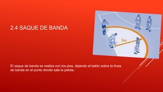 2.4 SAQUE DE BANDA
El saque de banda se realiza con los pies, dejando el balón sobre la línea
de banda en el punto donde sale la pelota.
 