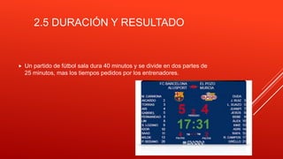 2.5 DURACIÓN Y RESULTADO
 Un partido de fútbol sala dura 40 minutos y se divide en dos partes de
25 minutos, mas los tiempos pedidos por los entrenadores.
 