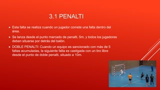3.1 PENALTI
 Esta falta se realiza cuando un jugador comete una falta dentro del
área.
 Se lanza desde el punto marcado de penalti, 5m, y todos los jugadores
deben situarse por detrás del balón.
 DOBLE PENALTI: Cuando un equipo es sancionado con más de 5
faltas acumuladas, la siguiente falta es castigada con un tiro libre
desde el punto de doble penalti, situado a 10m.
 