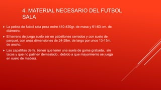 4. MATERIAL NECESARIO DEL FUTBOL
SALA
 La pelota de futbol sala pesa entre 410-430gr. de masa y 61-63 cm. de
diámetro.
 El terreno de juego suelo ser en pabellones cerrados y con suelo de
parquet, con unas dimensiones de 24-28m. de largo por unos 13-15m.
de ancho.
 Las zapatillas de fs. tienen que tener una suela de goma grabada, sin
tacos y que no patinen demasiado , debido a que mayormente se juega
en suelo de madera.
 