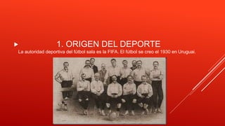  1. ORIGEN DEL DEPORTE
La autoridad deportiva del fútbol sala es la FIFA. El fútbol se creo el 1930 en Uruguai.
 