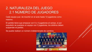 .
2. NATURALEZA DEL JUEGO
2.1 NÚMERO DE JUGADORES
Cada equipo pue de inscirbir en el acta hasta 12 jugadores como
máximo.
El partido tiene que empezar con 5 o 4 jugadores al campo, si por
expulsión se quedara un equipo con 3 jugadores, los árbitros deben
suspender el partido.
Se puede realizar un número indeterminado de cambios.
 