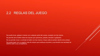 2.2 REGLAS DEL JUEGO
Se puede tocar, golpear o lanzar con cualquier parte del cuerpo, excepto con las manos.
Se permite dar el balón todos los toques que queramos, pasarlo, lanzarlo o golpearlo.
No se permite: tocar o controlar el balón con las manos o brazo (sólo el portero dentro de su área).
Se puede jugar con un jugador más de campo que sustituye al portero y que tendrá una camiseta de
distinto color a sus compañeros.
 