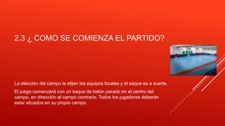 2.3 ¿ COMO SE COMIENZA EL PARTIDO?
La elección del campo la elijen los equipos locales y el saque es a suerte.
El juego comenzará con un saque de balón parado en el centro del
campo, en dirección al campo contrario. Todos los jugadores deberán
estar situados en su propio campo.
 