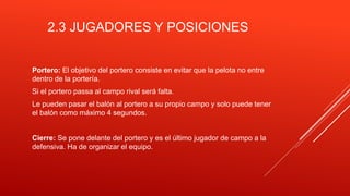 2.3 JUGADORES Y POSICIONES
Portero: El objetivo del portero consiste en evitar que la pelota no entre
dentro de la portería.
Si el portero passa al campo rival será falta.
Le pueden pasar el balón al portero a su propio campo y solo puede tener
el balón como máximo 4 segundos.
Cierre: Se pone delante del portero y es el último jugador de campo a la
defensiva. Ha de organizar el equipo.
 