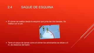 2.4 SAQUE DE ESQUINA
 El córner se realiza desde la esquina que junta las dos bandas. Se
realiza con el pie.
 Tanto el saque de banda como el córner los adversarios se sitúan a 5
m. de distancia del balón.
 