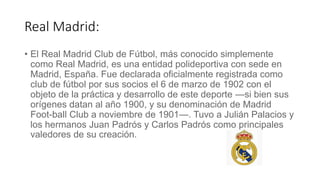 Real Madrid:
• El Real Madrid Club de Fútbol, más conocido simplemente
como Real Madrid, es una entidad polideportiva con sede en
Madrid, España. Fue declarada oficialmente registrada como
club de fútbol por sus socios el 6 de marzo de 1902 con el
objeto de la práctica y desarrollo de este deporte —si bien sus
orígenes datan al año 1900, y su denominación de Madrid
Foot-ball Club a noviembre de 1901—. Tuvo a Julián Palacios y
los hermanos Juan Padrós y Carlos Padrós como principales
valedores de su creación.
 