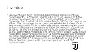Juventus:
• La Juventus de Turín, conocida simplemente como Juventus o,
popularmente, La Vecchia Signora o La Juve, es un club de fútbol
italiano con sede en la ciudad de Turín, capital de la región del
Piamonte. Fue fundado el 1 de noviembre de 1897 con el nombre de
«Sport Club Juventus» por un grupo de estudiantes locales. Es el
segundo equipo de fútbol italiano más antiguo entre los que siguen
activos —después de la sección de fútbol del Genoa— y, junto con
el Torino, es uno de los dos clubes de fútbol profesionales de la
capital piamontesa. Vinculada a la familia Agnelli desde 1923, el club
ha militado ininterrumpidamente en la máxima categoría profesional
del fútbol italiano desde su fundación, con la única excepción de la
temporada 2006-07. El club ejerce de local desde el año 2011 en el
Allianz Stadium, que cuenta con una capacidad de 41 507
espectadores.
 