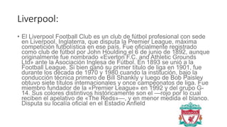 Liverpool:
• El Liverpool Football Club es un club de fútbol profesional con sede
en Liverpool, Inglaterra, que disputa la Premier League, máxima
competición futbolística en ese país. Fue oficialmente registrado
como club de fútbol por John Houlding el 6 de junio de 1892, aunque
originalmente fue nombrado «Everton F.C. and Athletic Grounds
Ltd» ante la Asociación Inglesa de Fútbol. En 1893 se unió a la
Football League. Si bien ganó su primer título de liga en 1901, fue
durante los década de 1970 y 1980 cuando la institución, bajo la
conducción técnica primero de Bill Shankly y luego de Bob Paisley
obtuvo siete títulos internacionales y once campeonatos de liga. Fue
miembro fundador de la «Premier League» en 1992 y del grupo G-
14. Sus colores distintivos históricamente son el —rojo por lo cual
reciben el apelativo de «The Reds»—, y en menor medida el blanco.
Disputa su localía oficial en el Estadio Anfield
 