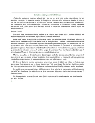 El fútbol a sol y sombra Prólogo
«Todos los uruguayos nacemos gritando gol y por eso hay tanto ruido en las maternidades, hay un
estrépito tremendo. Yo quise ser jugador de fútbol como todos los niños uruguayos. Jugaba de ocho y
me fue muy mal porque siempre fui un “pata dura” terrible. La pelota y yo nunca pudimos entendernos,
fue un caso de amor no correspon- dido. También era un desastre en otro sentido: cuando los rivales
hacían una linda jugada yo iba y los felicitaba, lo cual es un pecado imperdonable para las reglas del
fútbol moderno.»
Eduardo Galeano
Este libro rinde homenaje al fútbol, música en el cuerpo, fiesta de los ojos, y también denuncia las
estructuras de poder de uno de los negocios más lucrativos del mundo.
Hace unos meses en alguno de los grupos de interés que suelo frecuentar, un profesor dedicado al
fútbol solicitó colaboración por- que quería saber el el origen de «la Chilena». Estamos hablando de una
habilidad futbolística que consiste en arquearse hacia atrás y en el aire pegarle a la pelota con el pié. Se
suele utilizar tanto para rechazar una pelota cuanto para sorprender en un remate al arco desde una
posición inesperada. Recuerdo un gol de Enzo Franchescoli en un Torneo de Verano jugando para River
y contra alguna selección europea. Y también un gol de chilena del Tano Novello contra San Lorenzo. Y
un rechazo de Mouzo de chilena en plena área rodeado de atacantes.
Mientras consultaba el libro de Eduardo Galeano para contestar -con esa solidaridad por compartir el
conocimiento que nos carac- teriza a los adictos al correo electrónico- se me ocurrió cuántas cuestiones
nos dedicamos a enseñar y de las cuales pareciera ser que sabemos muy poco.
El libro de Galeano permite acercarse a una mirada sobre el fútbol: sus mitos, su historia, sus
personajes. En una galería que va desde Maradona a Pelé, pasando por Garrincha y Sanfilippo; desde
los viejos enfrenta-mientos del fútbol rioplatense hasta los clásicos Fla y Flu, pasando por los Mundiales.
Es posible enterarse sobre el origen del fútbol mismo, de la pelo- ta, de los manejos del fútbol-negocio
de la FIFA y Havelange, del gol «olímpico», de la gambeta y del creador de la mismísima «chilena». Y
hay mucho más...
Un libro escrito por un «mendigo del buen fútbol», que recorre los estadios y pide una linda jugadita,
por amor de Dios.
5
 