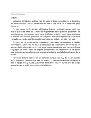 Eduardo Galeano
El fútbol
La historia del fútbol es un triste viaje del placer al deber. A medida que el deporte se
ha hecho industria, ha ido desterrando la belleza que nace de la alegría de jugar
porque sí.
En este mundo del fin de siglo, el fútbol profesional condena lo que es inútil, y es
inútil lo que no es renta- ble. A nadie da de ganar esa locura que hace que el hom- bre
sea niño por un rato, jugando como juega el niño con el globo y como juega el gato con
el ovillo de lana: bailarín que danza con una pelota leve como el globo que se va al aire
y el ovillo que rueda, jugando sin saber que juega, sin motivo y sin reloj y sin juez.
El juego se ha convertido en espectáculo, con pocos protagonistas y muchos
espectadores, fútbol para mi- rar, y el espectáculo se ha convertido en uno de los ne-
gocios más lucrativos del mundo, que no se organiza para jugar sino para impedir que
se juegue. La tecno- cracia del deporte profesional ha ido imponiendo un fút- bol de
pura velocidad y mucha fuerza, que renuncia a la alegría, atrofia la fantasía y prohibe la
osadía.
Por suerte todavía aparece en las canchas, aunque sea muy de vez en cuando,
algún descarado carasucia que sale del libreto y comete el disparate de gambetear a
todo el equipo rival, y al juez, y al público de las tribu- nas, por el puro goce del cuerpo
que se lanza a la prohi- bida aventura de la libertad.
6
 