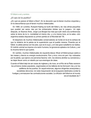 El fútbol a sol y sombra
¿El opio de los pueblos?
¿En qué se parece el fútbol a Dios?. En la devoción que le tienen muchos creyentes y
en la desconfianza que el tienen muchos intelectuales.
En 1880, en Londres, Rudyard Kipling se burló del fútbol y de «las almas pequeñas
que pueden ser sacia- das por los embarrados idiotas que lo juegan». Un siglo
después, en Buenos Aires, Jorge Luis Borges fue más que sutil: dictó una conferencias
sobre le tema de la in- mortalidad el mismo día, y a la misma hora, en la selec- ción
argentina estaba disputando su primer partido en el Mundial del ’78.
El desprecio de muchos intelectuales conservadores se funda en la en la certeza de
que la idolatría de la pelota es la superstición que el pueblo merece. Poseída por el
fútbol, la plebe piensa con los pies, que es lo suyo, y en ese goce subalterno se realiza.
El instinto animal se impone a la razón humana, la ignorancia aplasta a la Cultura, y así
la chusma tiene lo que quiere.
En cambio, muchos intelectuales de izquierda desca- lifican al fútbol porque castra a
las masas y desvía su energía revolucionaria. Pan y circo, circo sin pan: hip- notizados
por la pelota, que ejerce una perversa fascina- ción, los obreros atrofian su conciencia y
se dejan llevar como un rebaño por sus enemigos de clase.
Cuando el fútbol dejó de ser cosas de ingleses y de ricos, en el Río de la Plata nacieron
los primeros clubes populares, organizados en los talleres de los ferrocarri- les y en los
astilleros de los puertos. En aquel entonces, algunos dirigentes anarquistas y
socialistas denuncia- ron esta maquinación de la burguesía destinada a evitar la
huelgas y enmascarar las contradicciones sociales. La difusión del fútbol en el mundo
era el resultado de 7
 
