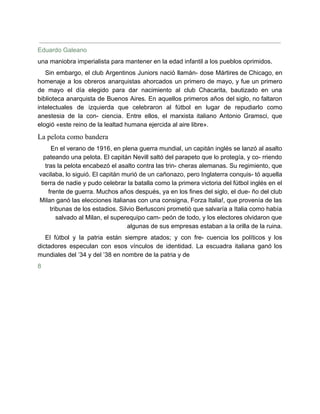 Eduardo Galeano
una maniobra imperialista para mantener en la edad infantil a los pueblos oprimidos.
Sin embargo, el club Argentinos Juniors nació llamán- dose Mártires de Chicago, en
homenaje a los obreros anarquistas ahorcados un primero de mayo, y fue un primero
de mayo el día elegido para dar nacimiento al club Chacarita, bautizado en una
biblioteca anarquista de Buenos Aires. En aquellos primeros años del siglo, no faltaron
intelectuales de izquierda que celebraron al fútbol en lugar de repudiarlo como
anestesia de la con- ciencia. Entre ellos, el marxista italiano Antonio Gramsci, que
elogió «este reino de la lealtad humana ejercida al aire libre».
La pelota como bandera
En el verano de 1916, en plena guerra mundial, un capitán inglés se lanzó al asalto
pateando una pelota. El capitán Nevill saltó del parapeto que lo protegía, y co- rriendo
tras la pelota encabezó el asalto contra las trin- cheras alemanas. Su regimiento, que
vacilaba, lo siguió. El capitán murió de un cañonazo, pero Inglaterra conquis- tó aquella
tierra de nadie y pudo celebrar la batalla como la primera victoria del fútbol inglés en el
frente de guerra. Muchos años después, ya en los fines del siglo, el due- ño del club
Milan ganó las elecciones italianas con una consigna, Forza Italia!, que provenía de las
tribunas de los estadios. Silvio Berlusconi prometió que salvaría a Italia como había
salvado al Milan, el superequipo cam- peón de todo, y los electores olvidaron que
algunas de sus empresas estaban a la orilla de la ruina.
El fútbol y la patria están siempre atados; y con fre- cuencia los políticos y los
dictadores especulan con esos vínculos de identidad. La escuadra italiana ganó los
mundiales del ’34 y del ’38 en nombre de la patria y de
8
 