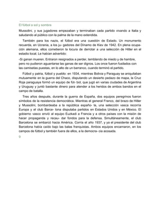 El fútbol a sol y sombra
Mussolini, y sus jugadores empezaban y terminaban cada partido vivando a Italia y
saludando al público con la palma de la mano extendida.
También para los nazis, el fútbol era una cuestión de Estado. Un monumento
recuerda, en Ucrania, a los ju- gadores del Dínamo de Kiev de 1942. En plena ocupa-
ción alemana, ellos cometieron la locura de derrotar a una selección de Hitler en el
estadio local. Le habían advertido:
-Si ganan mueren. Entraron resignados a perder, temblando de miedo y de hambre,
pero no pudieron aguantarse las ganas de ser dignos. Los once fueron fusilados con
las camisetas puestas, en lo alto de un barranco, cuando terminó el partido.
Fútbol y patria, fútbol y pueblo: en 1934, mientras Bolivia y Paraguay se aniquilaban
mutuamente en la guerra del Chaco, disputando un desierto pedazo de mapa, la Cruz
Roja paraguaya formó un equipo de fút- bol, que jugó en varias ciudades de Argentina
y Uruguay y juntó bastante dinero para atender a los heridos de ambos bandos en el
campo de batalla.
Tres años después, durante la guerra de España, dos equipos peregrinos fueron
símbolos de la resistencia democrática. Mientras el general Franco, del brazo de Hitler
y Mussolini, bombardeaba a la república españo- la, una selección vasca recorría
Europa y el club Barce- lona disputaba partidos en Estados Unidos y en México. El
gobierno vasco envió al equipo Euzkadi a Francia y a otros países con la misión de
hacer propaganda y recau- dar fondos para la defensa. Simultáneamente, el club
Barcelona se embarcó hacia América. Corría el año 1937, y ya el presidente del club
Barcelona había caído bajo las balas franquistas. Ambos equipos encarnaron, en los
campos de fútbol y también fuera de ellos, a la democra- cia acosada.
9
 