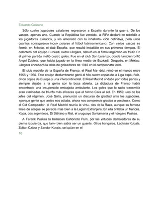 Eduardo Galeano
Sólo cuatro jugadores catalanes regresaron a España durante la guerra. De los
vascos, apenas uno. Cuando la República fue vencida, la FIFA declaró en rebeldía a
los jugadores exiliados, y los amenazó con la inhabilita- ción definitiva, pero unos
cuantos consiguieron incor- porarse al fútbol latinoamericano. Con varios vascos se
formó, en México, el club España, que resultó imbatible en sus primeros tiempos. El
delantero del equipo Euzkadi, Isidro Lángara, debutó en el fútbol argentino en 1939. En
el primer partido metió cuatro goles. Fue en el club San Lorenzo, donde también brilló
Angel Zubieta, que había jugado en la línea media de Euzkadi. Después, en México,
Lángara encabezó la tabla de goleadores de 1945 en el campeonato local.
El club modelo de la España de Franco, el Real Ma- drid, reinó en el mundo entre
1956 y 1960. Este equipo deslumbrante ganó al hilo cuatro copas de la Liga espa- ñola,
cinco copas de Europa y una intercontinental. El Real Madrid andaba por todas partes y
siempre dejaba a la gente con la boca abierta. La dictadura de Franco había
encontrado una insuperable embajada ambulante. Los goles que la radio transmitía
eran clarinadas de triunfo más eficaces que el himno Cara al sol. En 1959, uno de los
jefes del régimen, José Solís, pronunció un discurso de gratitud ante los jugadores,
«porque gente que antes nos odiaba, ahora nos comprende gracias a vosotros». Como
el Cid Campeador, el Real Madrid reunía la virtu- des de la Raza, aunque su famosa
línea de ataque se parecía más bien a la Legión Extranjera. En ella brillaba un francés,
Kopa, dos argentinos, Di Stéfano y Rial, el uruguayo Santamaría y el húngaro Puskas.
A Ferenk Puskas lo llamaban Cañoncito Pum, por las virtudes demoledoras de su
pierna izquierda, que tam- bién sabía ser un guante. Otros húngaros, Ladislao Kubala,
Zoltan Czibor y Sandor Kocsis, se lucían en el
10
 