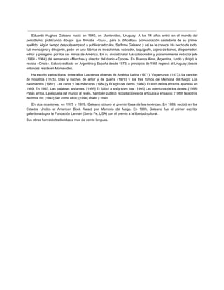 Eduardo Hughes Galeano nació en 1940, en Montevideo, Uruguay. A los 14 años entró en el mundo del
periodismo, publicando dibujos que firmaba «Gius», para la dificultosa pronunciación castellana de su primer
apellido. Algún tiempo después empezó a publicar artículos. Se firmó Galeano y así se le conoce. Ha hecho de todo:
fué mensajero y dibujante, peón en una fábrica de insecticidas, cobrador, taquígrafo, cajero de banco, diagramador,
editor y peregrino por los ca- minos de América. En su ciudad natal fué colaborador y posteriormente redactor jefe
(1960 - 1964) del semanario «Marcha» y director del diario «Época». En Buenos Aires, Argentina, fundó y dirigió la
revista «Crisis». Estuvo exiliado en Argentina y España desde 1973; a principios de 1985 regresó al Uruguay; desde
entonces reside en Montevideo.
Ha escrito varios libros, entre ellos Las venas abiertas de América Latina (1971), Vagamundo (1973), La canción
de nosotros (1975), Días y noches de amor y de guerra (1978) y los tres tomos de Memoria del fuego: Los
nacimientos (1982), Las caras y las máscaras (1984) y El siglo del viento (1986). El libro de los abrazos apareció en
1989. En 1993, Las palabras andantes, [1995] El fútbol a sol y som- bra; [1995] Las aventuras de los dioses; [1998]
Patas arriba. La escuela del mundo al revés. También publicó recopilaciones de artículos y ensayos: [1989] Nosotros
decimos no; [1992] Ser como ellos; [1994] Úselo y tírelo.
En dos ocasiones, en 1975 y 1978, Galeano obtuvo el premio Casa de las Américas. En 1989, recibió en los
Estados Unidos el American Book Award por Memoria del fuego. En 1999, Galeano fue el primer escritor
galardonado por la Fundación Lannan (Santa Fe, USA) con el premio a la libertad cultural.
Sus obras han sido traducidas a más de veinte lenguas.
 