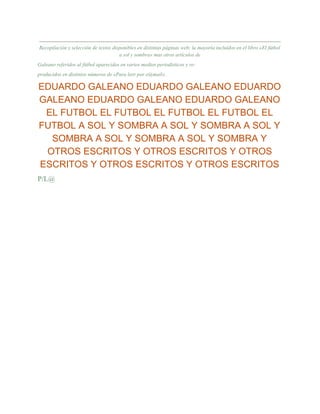 Recopilación y selección de textos disponibles en distintas páginas web; la mayoría incluídos en el libro «El fútbol
a sol y sombra» mas otros artículos de
Galeano referidos al fútbol aparecidos en varios medios periodisticos y re-
producidos en distintos números de «Para leer por e@mail».
EDUARDO GALEANO EDUARDO GALEANO EDUARDO
GALEANO EDUARDO GALEANO EDUARDO GALEANO
EL FUTBOL EL FUTBOL EL FUTBOL EL FUTBOL EL
FUTBOL A SOL Y SOMBRA A SOL Y SOMBRA A SOL Y
SOMBRA A SOL Y SOMBRA A SOL Y SOMBRA Y
OTROS ESCRITOS Y OTROS ESCRITOS Y OTROS
ESCRITOS Y OTROS ESCRITOS Y OTROS ESCRITOS
P/L@
 