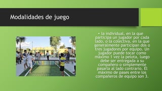 Modalidades de juego
• la individual, en la que
participa un jugador por cada
lado, o la colectiva, en la que
generalmente participan dos o
tres jugadores por equipo. Un
jugador puede tocar como
máximo 1 vez la pelota, luego
debe ser entregada a su
compañero o simplemente
pasarla al lado contrario. El
máximo de pases entre los
compañeros de equipo son 3.
 