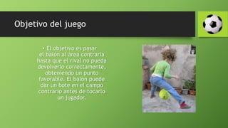 Objetivo del juego
• El objetivo es pasar
el balón al área contraria
hasta que el rival no pueda
devolverlo correctamente,
obteniendo un punto
favorable. El balón puede
dar un bote en el campo
contrario antes de tocarlo
un jugador.
 