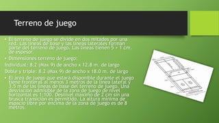 Terreno de juego
• El terreno de juego se divide en dos mitades por una
red. Las líneas de base y las líneas laterales forman
parte del terreno de juego. Las líneas tienen 5 + 1 cm.
de espesor.
• Dimensiones terreno de juego:
Individual: 8.2 (Max 9) de ancho x 12.8 m. de largo
Doble y triple: 8.2 (Max 9) de ancho x 18.0 m. de largo
• El área de juego que estará disponible durante el juego
tiene fronteras al menos 3 metros de la línea lateral y
3,5 m de las líneas de base del terreno de juego. Una
desviación admisible de la zona de juego de nivel
horizontal es 1:100. Desnivel máximo de 2 cm sin una
brusca transición es permitido. La altura mínima de
espacio libre por encima de la zona de juego es de 8
metros.
 