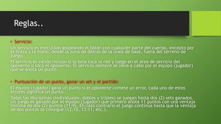 Reglas..
• Servicio:
Un servicio es ejecutado golpeando el balón con cualquier parte del cuerpo, excepto por
el brazo y la mano, desde la zona de detrás de la línea de base, fuera del terreno de
juego.
El servicio es válido incluso si la bola toca la red y luego en el área de servicio del
oponente o toca el oponente. El servicio siempre se lleva a cabo por el equipo (jugador)
que se anota un punto.
• Puntuación de un punto, ganar un set y el partido:
El equipo (jugador) gana un punto si el oponente comete un error, cada uno de estos
errores significa un punto.
Todas las disciplinas (individuales, dobles y triples) se juegan hasta dos (2) sets ganados.
Un juego es ganado por el equipo (jugador) que primero anota 11 puntos con una ventaja
mínima de dos (2) puntos (11:9). En caso contrario el juego continúa hasta que la ventaja
de dos puntos se consigue (12:10, 13:11, etc.).
 