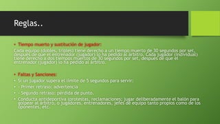 Reglas..
• Tiempo muerto y sustitución de jugador:
Cada equipo (dobles, triples) tiene derecho a un tiempo muerto de 30 segundos por set,
después de que el entrenador (jugador) lo ha pedido al árbitro. Cada jugador (individual)
tiene derecho a dos tiempos muertos de 30 segundos por set, después de que el
entrenador (jugador) lo ha pedido al árbitro.
• Faltas y Sanciones:
• Si un jugador supera el límite de 5 segundos para servir:
• - Primer retraso: advertencia
• - Segundo retraso: pérdida de punto.
• Conducta antideportiva (protestas, reclamaciones; jugar deliberadamente el balón para
golpear al árbitro, o jugadores, entrenadores, jefes de equipo tanto propios como de los
oponentes, etc.
 