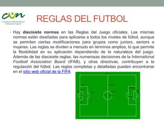 REGLAS DEL FUTBOL
• Hay diecisiete normas en las Reglas del Juego oficiales. Las mismas
normas están diseñadas para aplicarse a todos los niveles de fútbol, aunque
se permiten ciertas modificaciones para grupos como juniors, seniors o
mujeres. Las reglas se dividen a menudo en términos amplios, lo que permite
la flexibilidad en su aplicación dependiendo de la naturaleza del juego.
Además de las diecisiete reglas, las numerosas decisiones de la International
Football Association Board (IFAB), y otras directivas, contribuyen a la
regulación del fútbol. Las reglas completas y detalladas pueden encontrarse
en el sitio web oficial de la FIFA
 